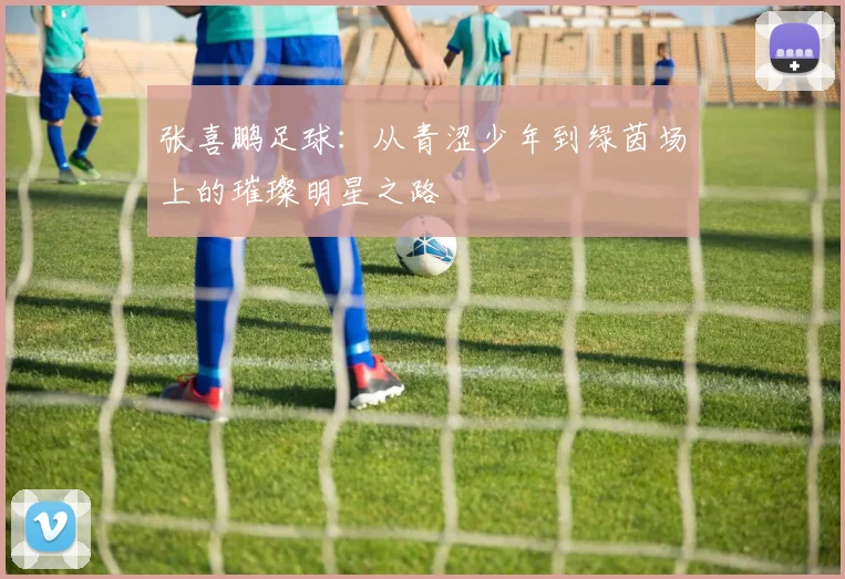 张喜鹏足球：从青涩少年到绿茵场上的璀璨明星之路