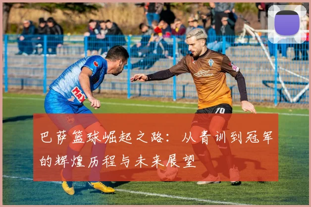 巴萨篮球崛起之路：从青训到冠军的辉煌历程与未来展望