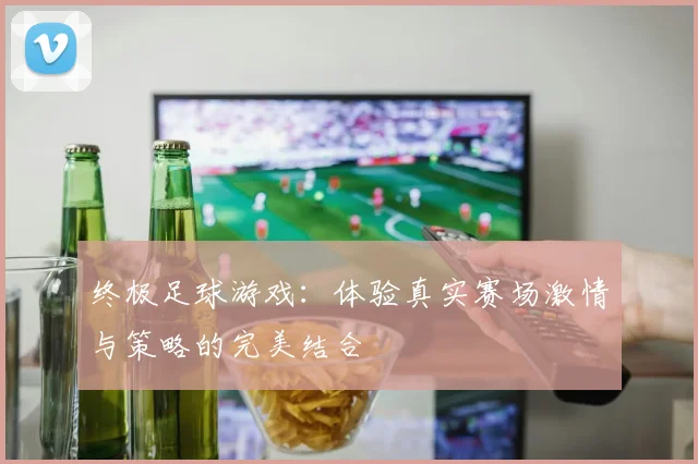 终极足球游戏：体验真实赛场激情与策略的完美结合