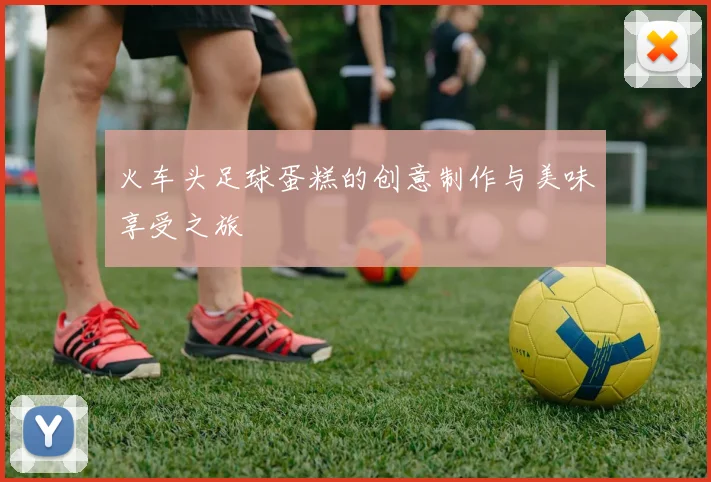火车头足球蛋糕的创意制作与美味享受之旅