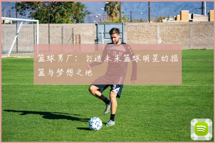 篮球男厂：打造未来篮球明星的摇篮与梦想之地