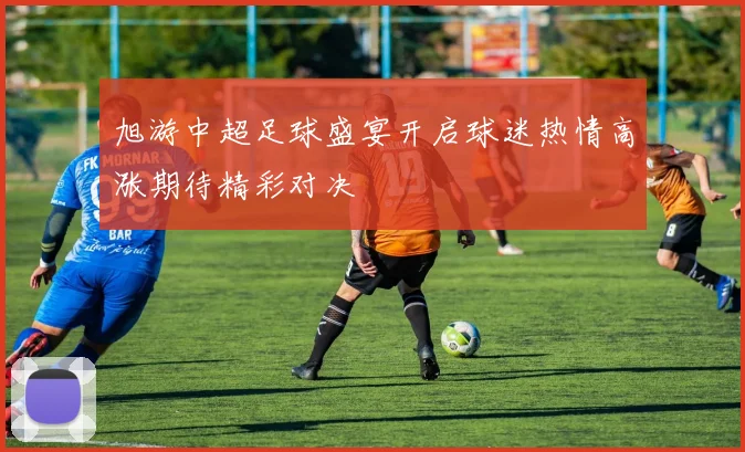 旭游中超足球盛宴开启球迷热情高涨期待精彩对决