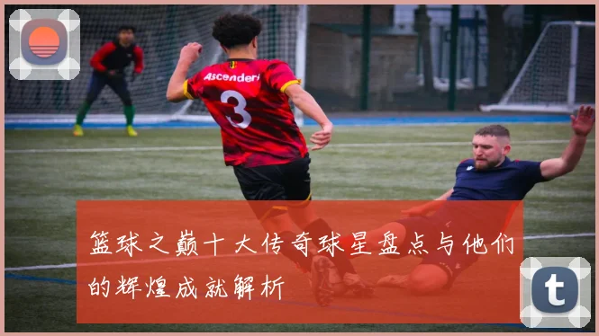 篮球之巅十大传奇球星盘点与他们的辉煌成就解析