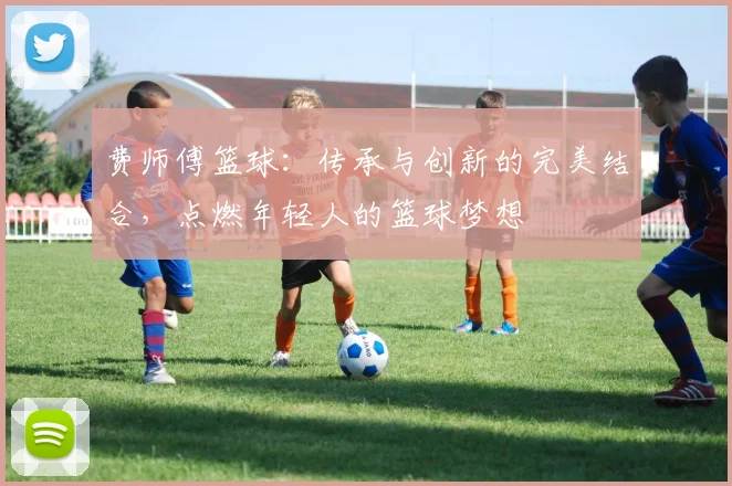 费师傅篮球：传承与创新的完美结合，点燃年轻人的篮球梦想