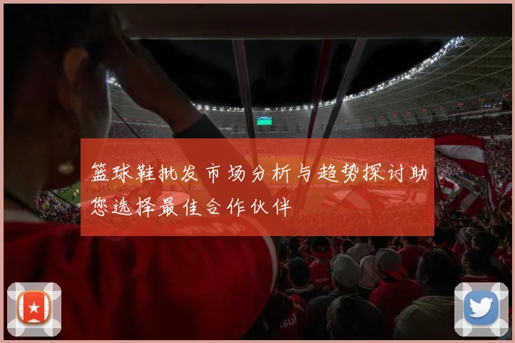 篮球鞋批发市场分析与趋势探讨助您选择最佳合作伙伴