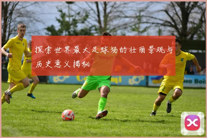 探索世界最大足球场的壮丽景观与历史意义揭秘