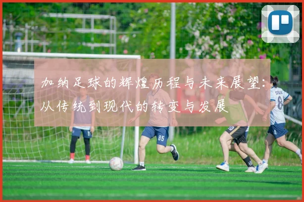 加纳足球的辉煌历程与未来展望：从传统到现代的转变与发展