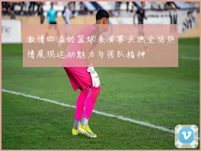 激情四溢的篮球表演赛点燃全场热情展现运动魅力与团队精神