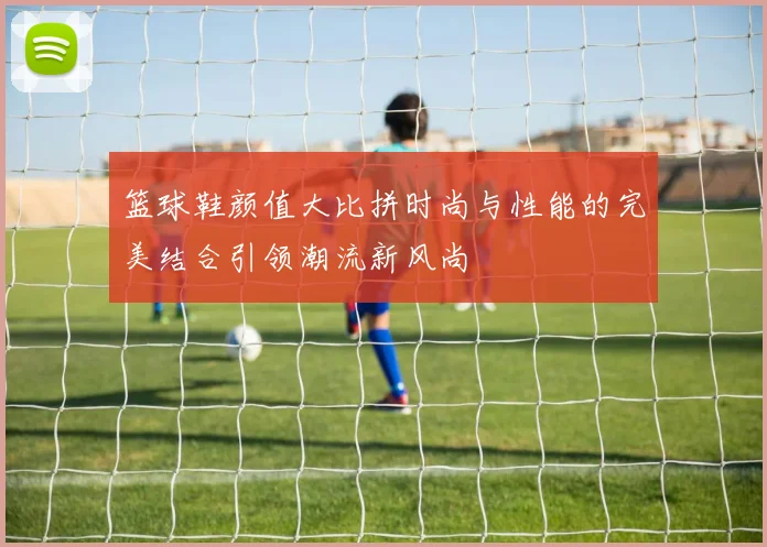 篮球鞋颜值大比拼时尚与性能的完美结合引领潮流新风尚