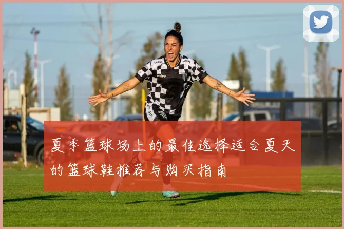 夏季篮球场上的最佳选择适合夏天的篮球鞋推荐与购买指南